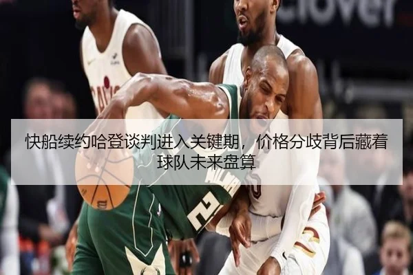 快船续约哈登谈判进入关键期，价格分歧背后藏着球队未来盘算